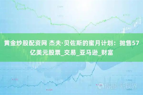 黄金炒股配资网 杰夫·贝佐斯的蜜月计划：抛售57亿美元股票_交易_亚马逊_财富