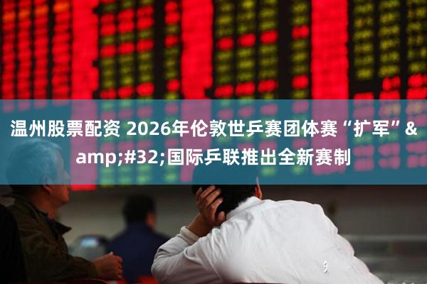 温州股票配资 2026年伦敦世乒赛团体赛“扩军”&#32;国际乒联推出全新赛制