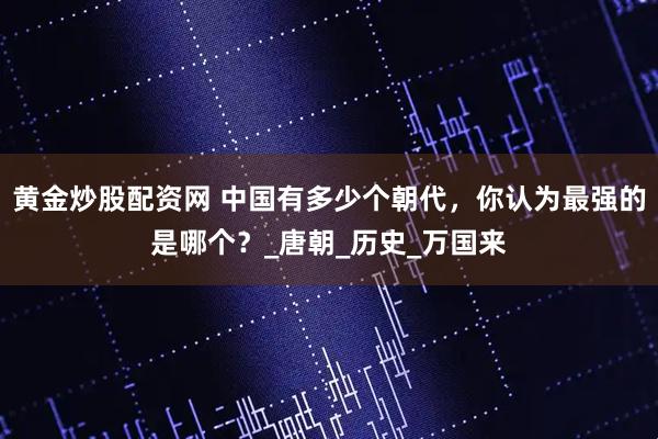 黄金炒股配资网 中国有多少个朝代，你认为最强的是哪个？_唐朝_历史_万国来