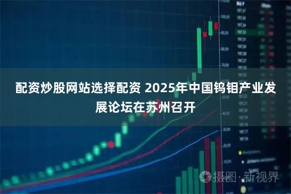 配资炒股网站选择配资 2025年中国钨钼产业发展论坛在苏州召开