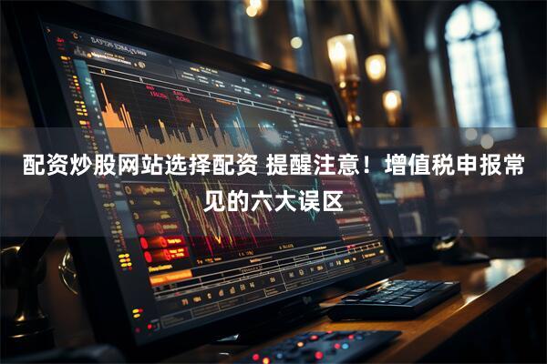 配资炒股网站选择配资 提醒注意！增值税申报常见的六大误区