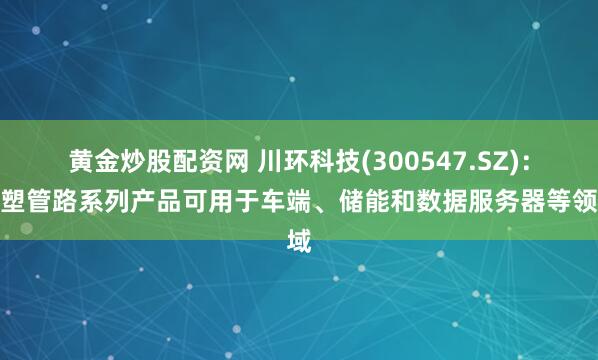 黄金炒股配资网 川环科技(300547.SZ)：橡塑管路系列产品可用于车端、储能和数据服务器等领域