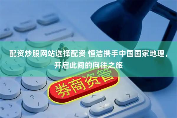 配资炒股网站选择配资 恒洁携手中国国家地理，开启此间的向往之旅