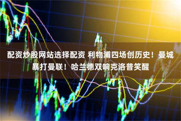 配资炒股网站选择配资 利物浦四场创历史！曼城暴打曼联！哈兰德双响克洛普笑醒