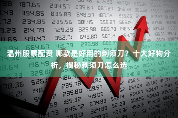 温州股票配资 哪款是好用的剃须刀？十大好物分析，揭秘剃须刀怎么选