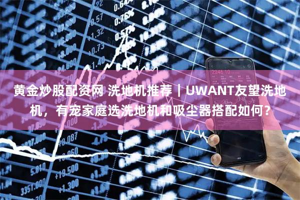 黄金炒股配资网 洗地机推荐｜UWANT友望洗地机，有宠家庭选洗地机和吸尘器搭配如何？