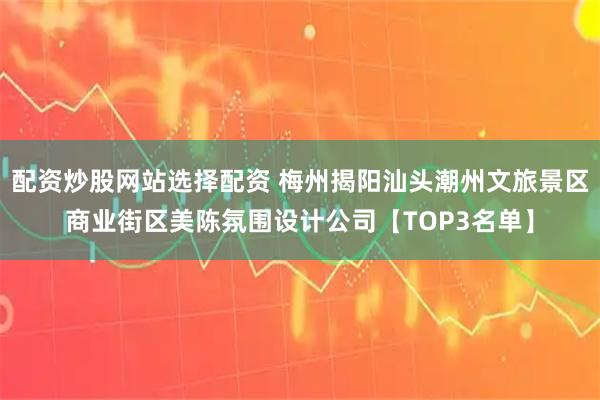 配资炒股网站选择配资 梅州揭阳汕头潮州文旅景区商业街区美陈氛围设计公司【TOP3名单】