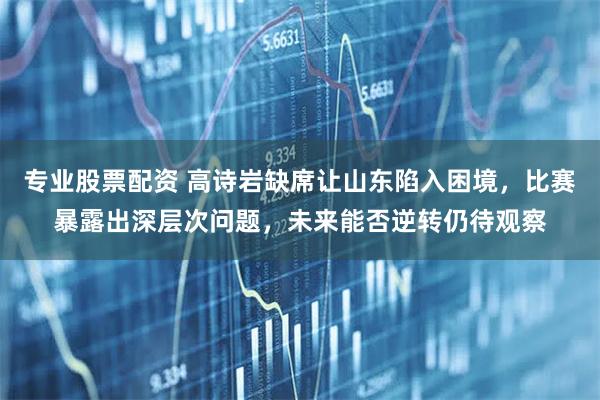 专业股票配资 高诗岩缺席让山东陷入困境，比赛暴露出深层次问题，未来能否逆转仍待观察