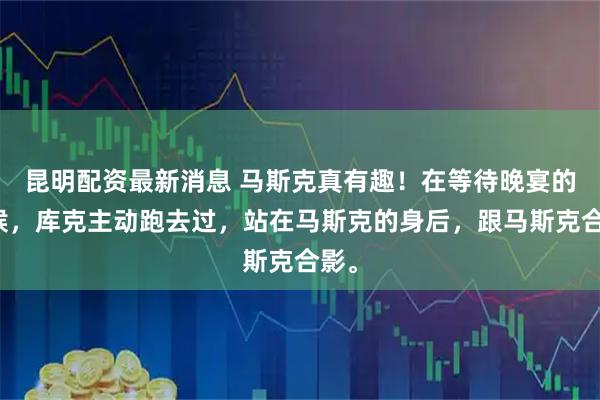 昆明配资最新消息 马斯克真有趣！在等待晚宴的时候，库克主动跑去过，站在马斯克的身后，跟马斯克合影。