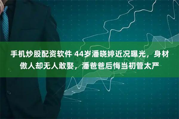 手机炒股配资软件 44岁潘晓婷近况曝光，身材傲人却无人敢娶，潘爸爸后悔当初管太严