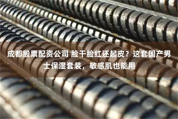 成都股票配资公司 脸干脸红还起皮？这套国产男士保湿套装，敏感肌也能用