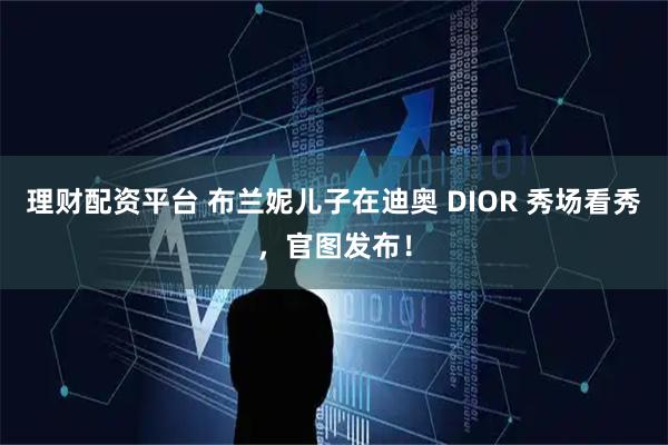 理财配资平台 布兰妮儿子在迪奥 DIOR 秀场看秀，官图发布！