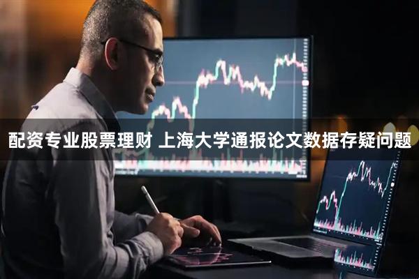 配资专业股票理财 上海大学通报论文数据存疑问题